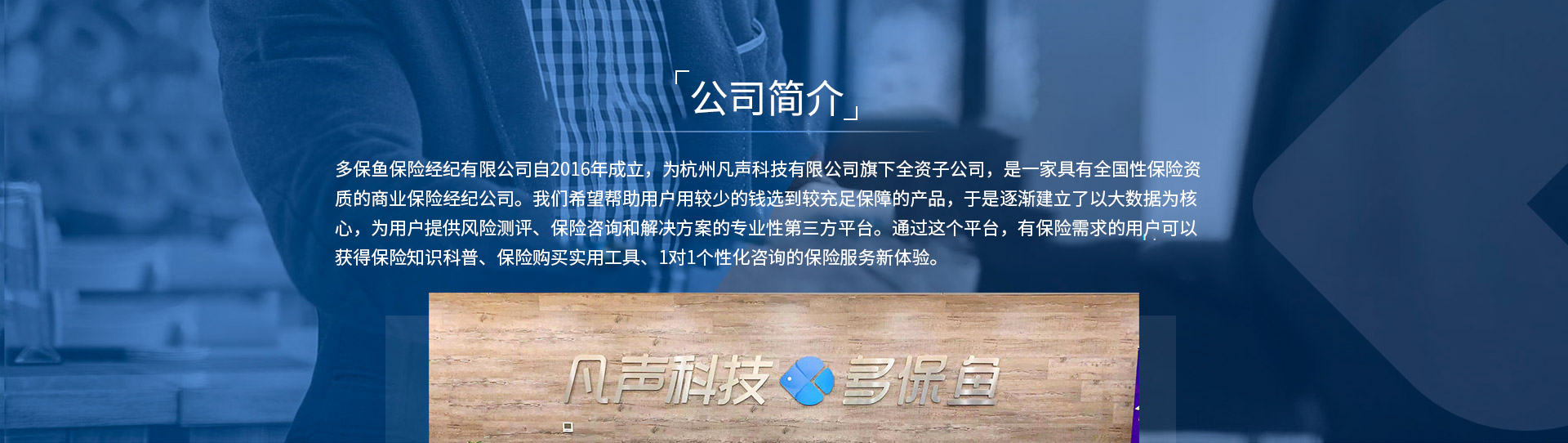 多保魚保險經(jīng)紀有限公司自2016年成立，為杭州凡聲科技有限公司旗下全資子公司，是一家具有全國性保險資質(zhì)的商業(yè)保險經(jīng)紀公司。我們希望幫助用戶用較少的錢選到較充足保障的產(chǎn)品，于是逐漸建立了以大數(shù)據(jù)為核心，為用戶提供風險測評、保險咨詢和解決方案的專業(yè)性第三方平臺。通過這個平臺，有保險需求的用戶可以獲得保險知識科普、保險購買實用工具、1對1個性化咨詢的保險服務(wù)新體驗。