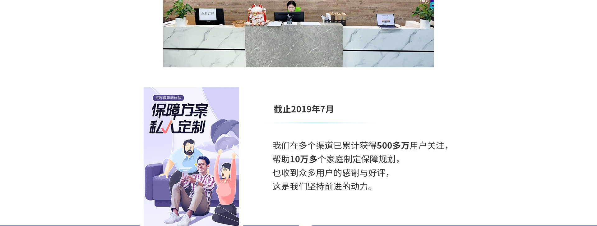 截止2019年7月，我們在多個渠道已累計獲得500多萬用戶關(guān)注，幫助10萬多個家庭制定保障規(guī)劃，也收到眾多用戶的感謝與好評，這是我們堅持前進的動力。